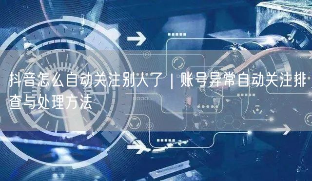 抖音怎么自动关注别人了|账号异常自动关注排查与处理方法