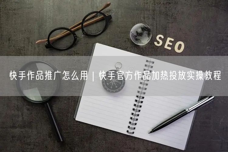 快手作品推广怎么用｜快手官方作品加热投放实操教程