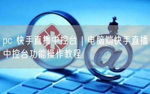 pc 快手直播中控台|电脑端快手直播中控台功能操作教程