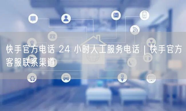 快手官方电话 24 小时人工服务电话｜快手官方客服联系渠道