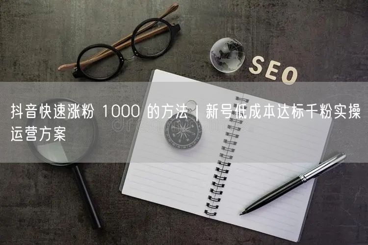 抖音快速涨粉 1000 的方法｜新号低成本达标千粉实操运营方案