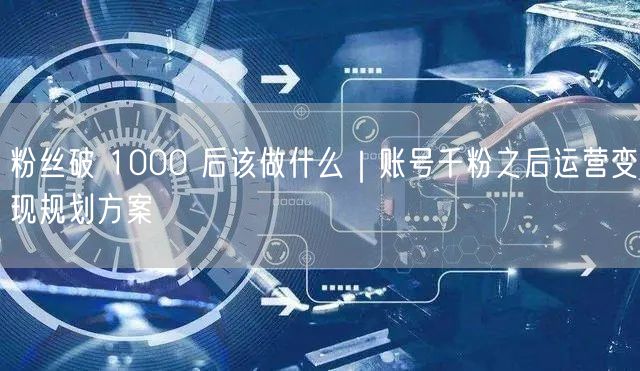 粉丝破 1000 后该做什么|账号千粉之后运营变现规划方案