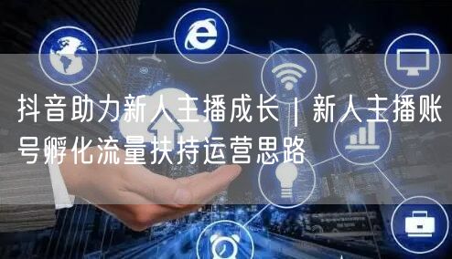 抖音助力新人主播成长|新人主播账号孵化流量扶持运营思路