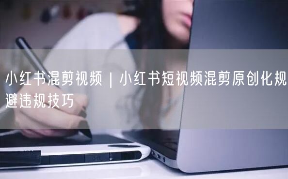 小红书混剪视频｜小红书短视频混剪原创化规避违规技巧