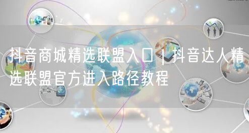 抖音商城精选联盟入口｜抖音达人精选联盟官方进入路径教程
